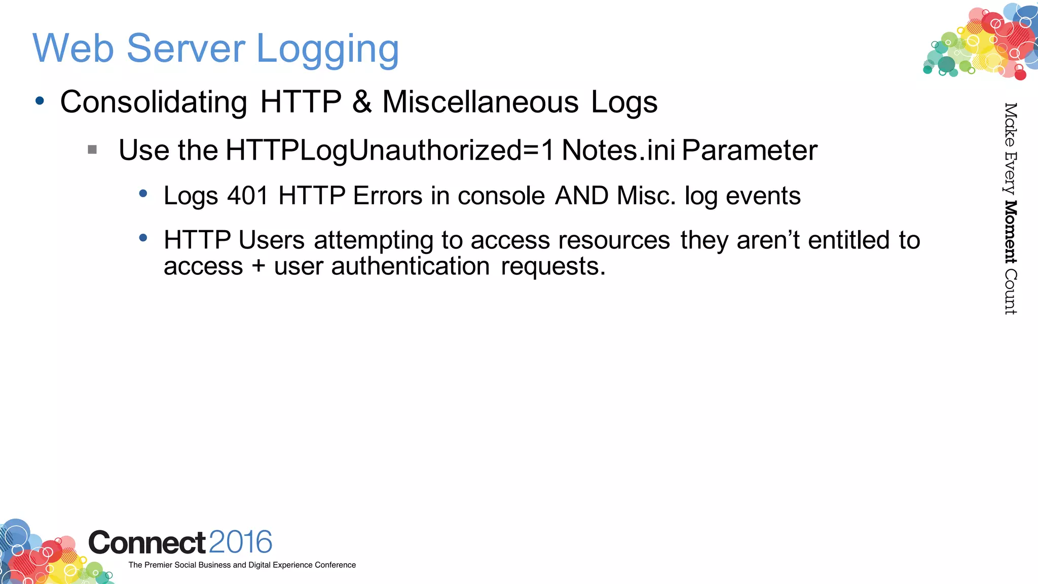 2016ConnectThe Premier Social Business and Digital Experience Conference
MakeEveryMomentCount
Web Server Logging
• Consolidating HTTP & Miscellaneous Logs
§ Use the HTTPLogUnauthorized=1 Notes.ini Parameter
• Logs 401 HTTP Errors in console AND Misc. log events
• HTTP Users attempting to access resources they aren’t entitled to
access + user authentication requests.
 