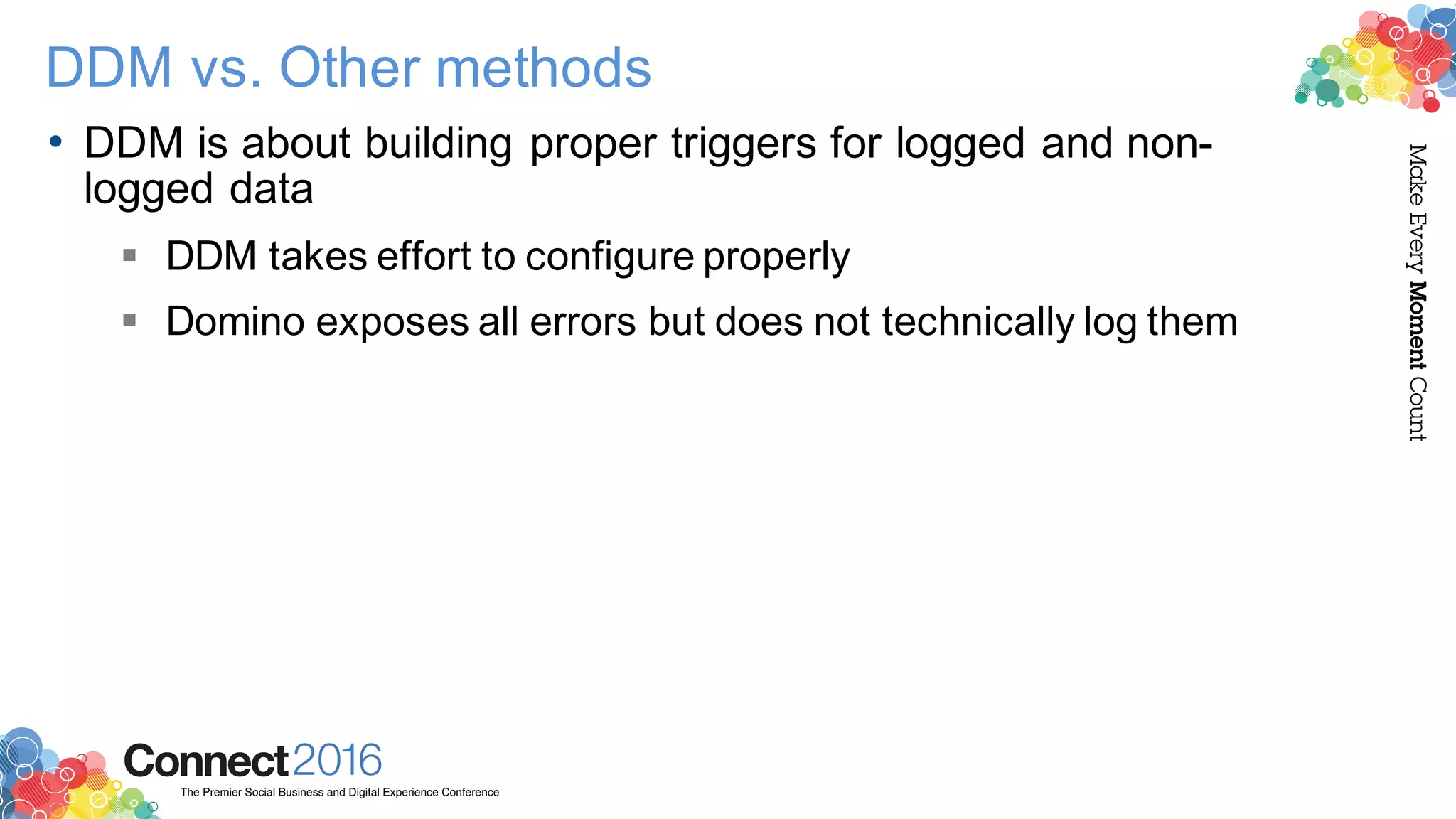 2016ConnectThe Premier Social Business and Digital Experience Conference
MakeEveryMomentCount
DDM vs. Other methods
• DDM is about building proper triggers for logged and non-
logged data
§ DDM takes effort to configure properly
§ Domino exposes all errors but does not technically log them
 