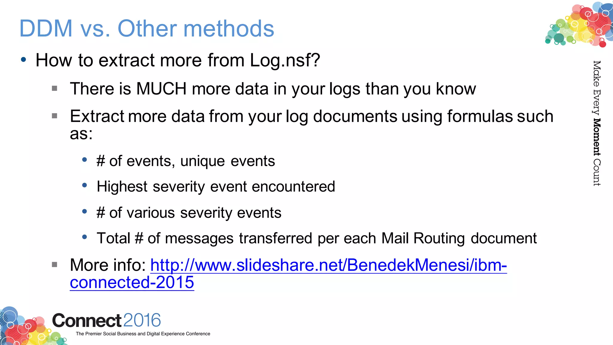 2016ConnectThe Premier Social Business and Digital Experience Conference
MakeEveryMomentCount
DDM vs. Other methods
• How to extract more from Log.nsf?
§ There is MUCH more data in your logs than you know
§ Extract more data from your log documents using formulas such
as:
• # of events, unique events
• Highest severity event encountered
• # of various severity events
• Total # of messages transferred per each Mail Routing document
§ More info: http://www.slideshare.net/BenedekMenesi/ibm-
connected-2015
 