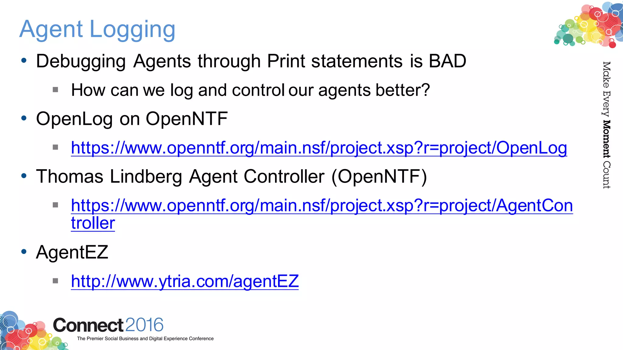 2016ConnectThe Premier Social Business and Digital Experience Conference
MakeEveryMomentCount
Agent Logging
• Debugging Agents through Print statements is BAD
§ How can we log and control our agents better?
• OpenLog on OpenNTF
§ https://www.openntf.org/main.nsf/project.xsp?r=project/OpenLog
• Thomas Lindberg Agent Controller (OpenNTF)
§ https://www.openntf.org/main.nsf/project.xsp?r=project/AgentCon
troller
• AgentEZ
§ http://www.ytria.com/agentEZ
 