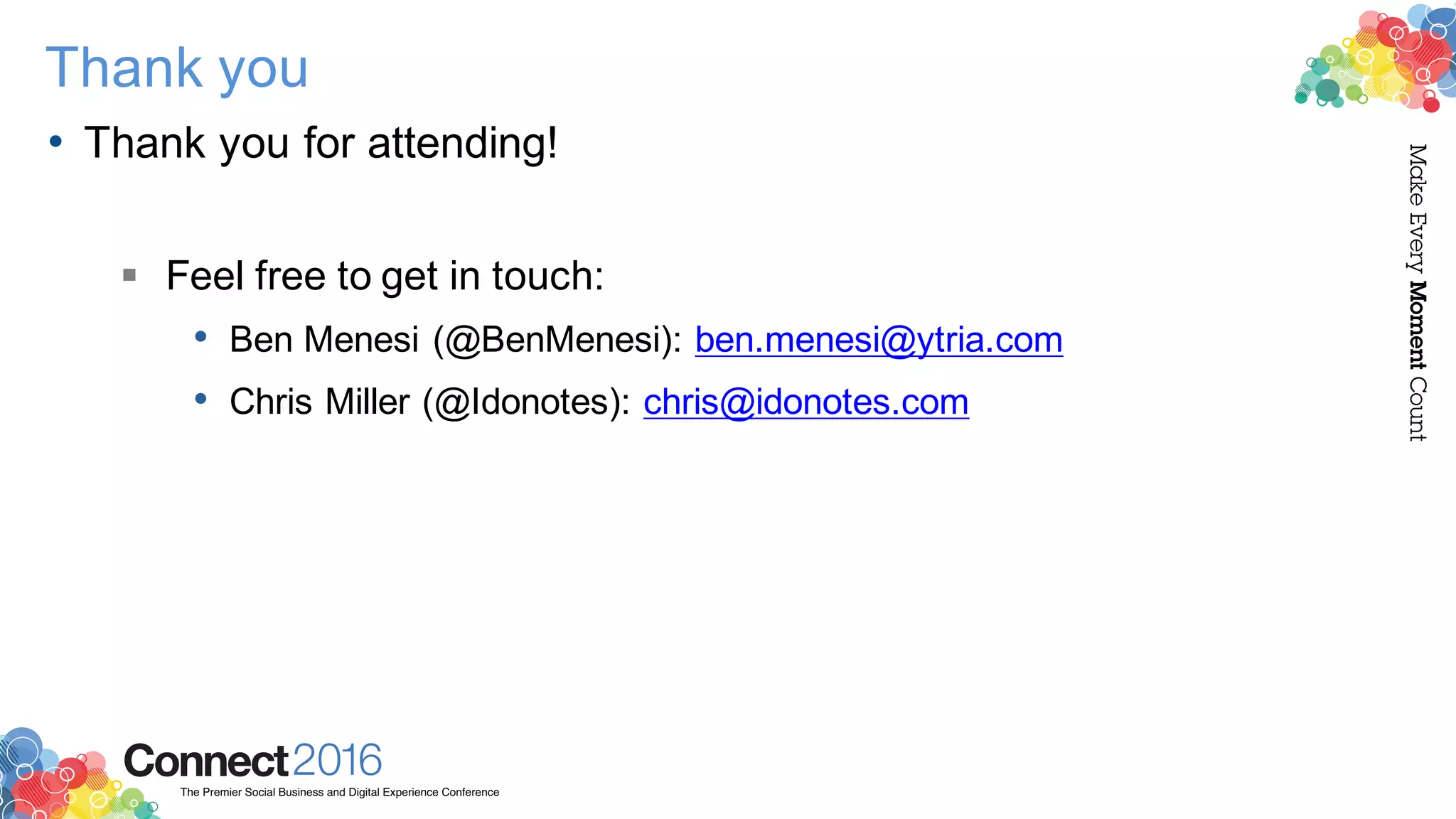 2016ConnectThe Premier Social Business and Digital Experience Conference
MakeEveryMomentCount
Thank you
• Thank you for attending!
§ Feel free to get in touch:
• Ben Menesi (@BenMenesi): ben.menesi@ytria.com
• Chris Miller (@Idonotes): chris@idonotes.com
 