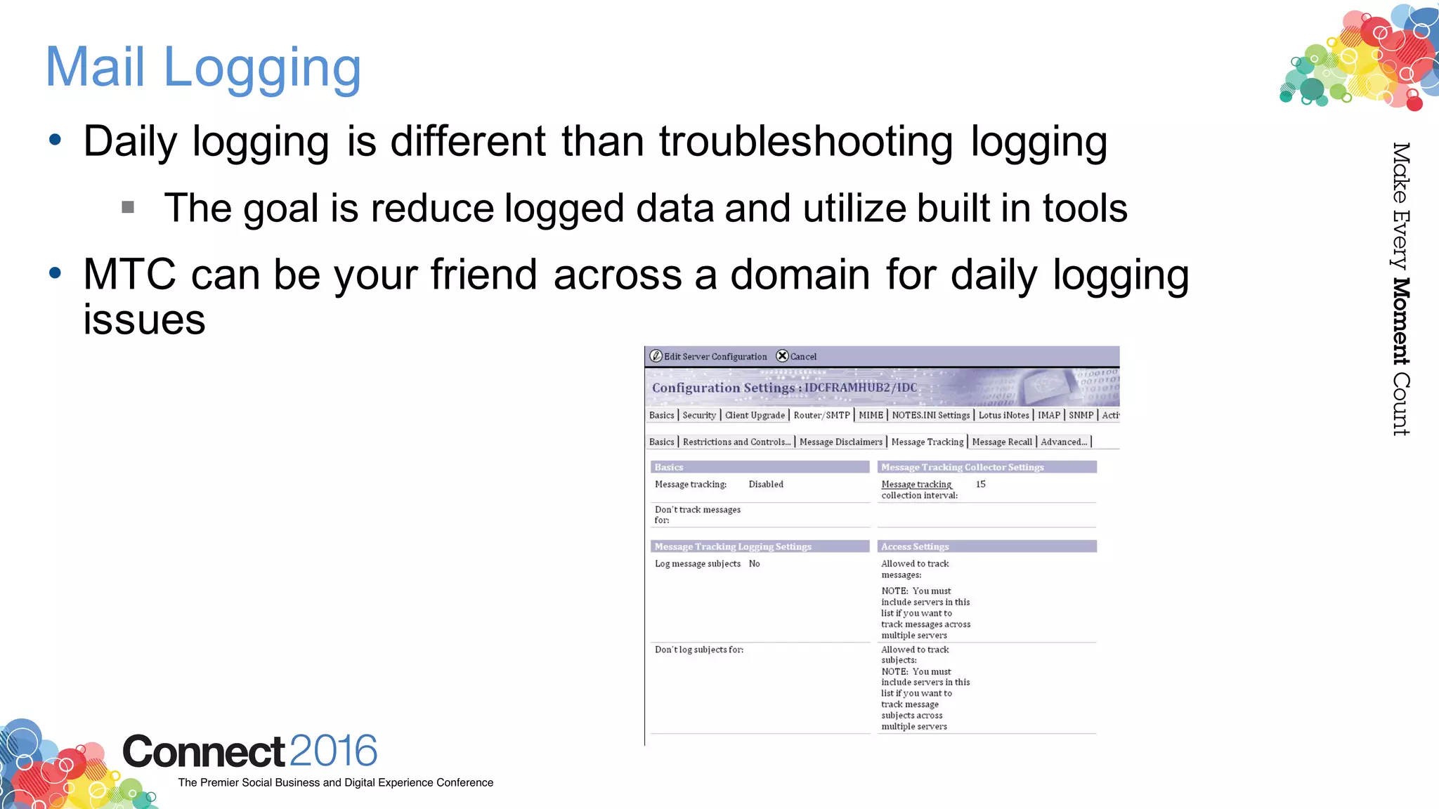 2016ConnectThe Premier Social Business and Digital Experience Conference
MakeEveryMomentCount
Mail Logging
• Daily logging is different than troubleshooting logging
§ The goal is reduce logged data and utilize built in tools
• MTC can be your friend across a domain for daily logging
issues
 