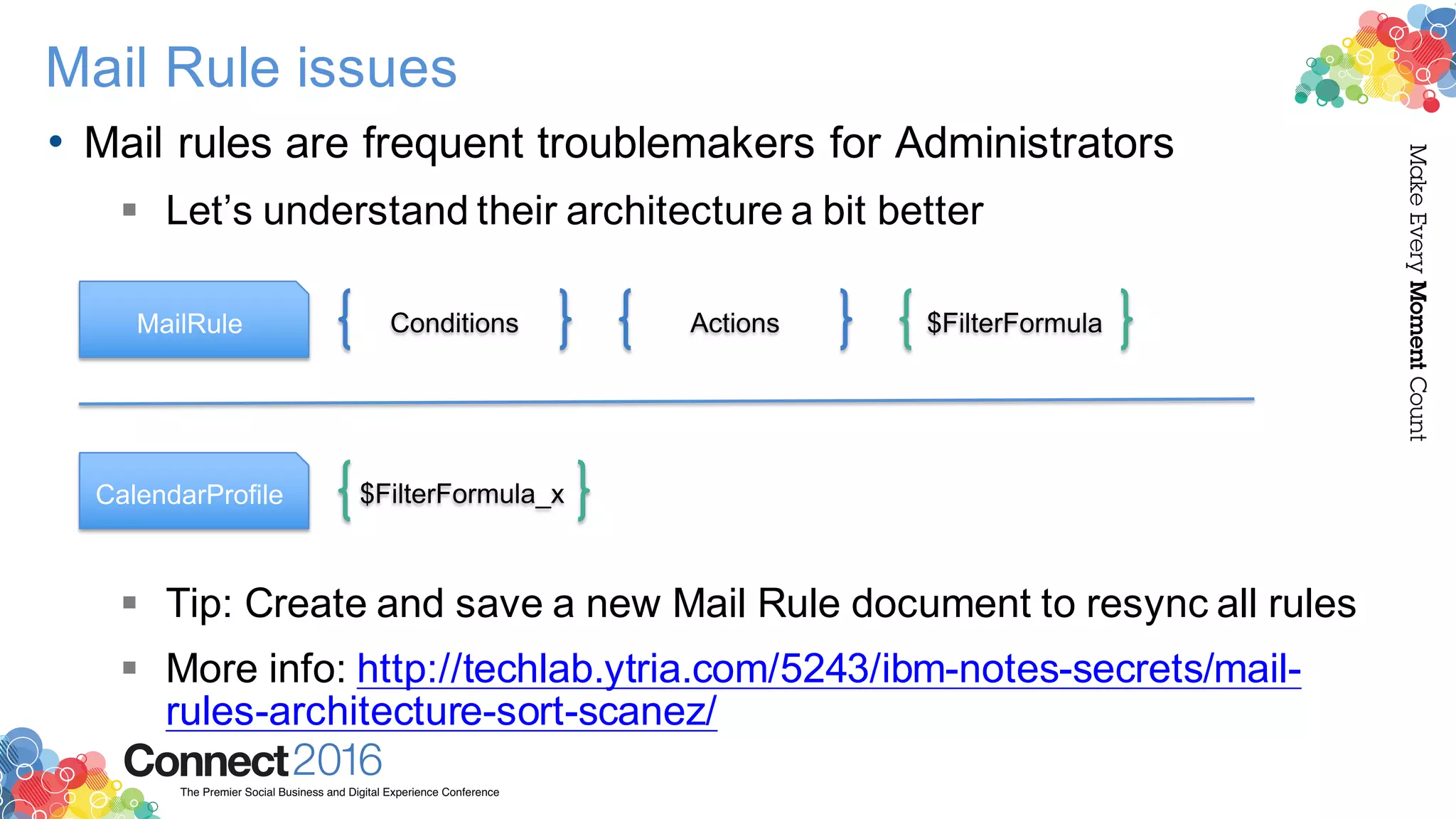2016ConnectThe Premier Social Business and Digital Experience Conference
MakeEveryMomentCount
Mail Rule issues
• Mail rules are frequent troublemakers for Administrators
§ Let’s understand their architecture a bit better
§ Tip: Create and save a new Mail Rule document to resync all rules
§ More info: http://techlab.ytria.com/5243/ibm-notes-secrets/mail-
rules-architecture-sort-scanez/
MailRule Conditions Actions $FilterFormula
CalendarProfile $FilterFormula_x
 