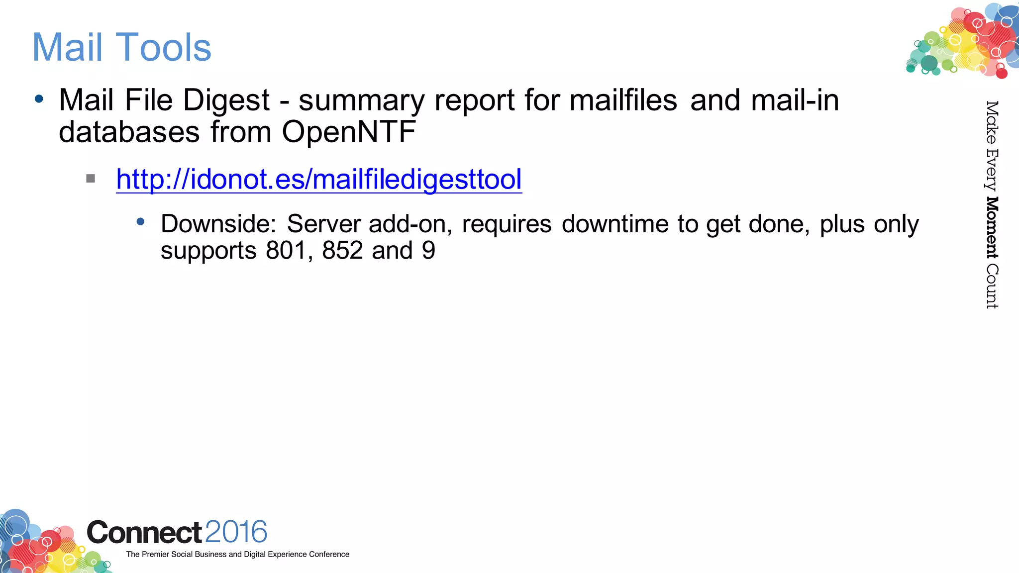 2016ConnectThe Premier Social Business and Digital Experience Conference
MakeEveryMomentCount
Mail Tools
• Mail File Digest - summary report for mailfiles and mail-in
databases from OpenNTF
§ http://idonot.es/mailfiledigesttool
• Downside: Server add-on, requires downtime to get done, plus only
supports 801, 852 and 9
 