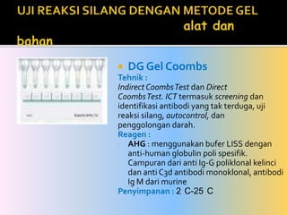 Bila inkompatibel pada reaksi silang minor : darah donor masih dapat ditolerir untuk diberikan berupa Packed Red Cell.UJI REAKSI SILANG DENGAN METODE GELalat dan bahanDG Gel CoombsTehnik :Indirect Coombs Test dan DirectCoombs Test. ICT termasuk screening danidentifikasi antibodi yang tak terduga, ujireaksi silang, autocontrol, danpenggolongan darah.Reagen :AHG : menggunakan bufer LISS dengan  anti-human globulinpoli spesifik. Campuran dari anti Ig-G poliklonal kelinci dan anti C3d antibodi monoklonal, antibodi Ig M dari murine Penyimpanan : 2°C-25°C