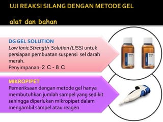 DG GEL SOLUTIONLow Ionic Strength  Solution (LISS) untuk persiapan pembuatan suspensi  sel darah merah.Penyimpanan: 2°C - 8°CMIKROPIPETPemeriksaan dengan metode gel hanya membutuhkan jumlah sampel yang sedikit sehingga diperlukan mikropipet dalam mengambil sampel atau reagenUJI REAKSI SILANG DENGAN METODE GEL                                                      alat dan bahan