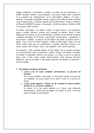 Algunos politólogos e historiadores coinciden en señalar que este movimiento y su
terrible desenlace incitaron a una permanente y más activa actitud crítica y opositora
de la sociedad civil, principalmente en las universidades públicas, así como a
alimentar el desarrollo de guerrillas urbanas y rurales y dio cabida al periodo conocido
como la Guerra Sucia. La Fiscalía Especial para los Movimientos Sociales y Políticos
del Pasado (FEMOSPP), incluye el movimiento del 68 en su informe de febrero 2006
con respecto a dicho periodo.
Por ultimo encontramos a los líderes sociales, lo cuales llevaron a sus respectivos
grupos a realizar diferentes acciones para conseguir un objetivo, fueron el pilar
fundamental de cada uno de los acontecimientos ocurridos en este periodo de tiempo
y quedaron plasmados en la historia como grandes revolucionarios y pensadores, si
nos ponemos a analizar, la mayoría de estos líderes han tenido un pasado oscuro o
injusto, como el caso de Nelson Mandela, y tenido un final trágico como el caso de
Martin Luther King, pero sus contribuciones y grandes direcciones llevaron a las
masas a querer tener un futuro mejor y más equitativo entre todas las personas.
En conclusión, 1968, o también llamado el “año mágico” fue un periodo de tiempo
en el cual ocurrieron varias revoluciones y cambios sociales en el mundo, a tal punto
de cambiar la mentalidad colectiva para siempre, y lo mejor es que en su mayoría
fueron para el bien común; aunque lastimosamente varias personas inocentes
fallecieron, pero no sin lograr el más grande propósito, una libertad de expresión y
poder del pueblo.
1. Responda las siguientes preguntas:
 ¿Cuál es mi rol como estudiante universitario/a en presente del
Ecuador?
Mi rol como estudiante universitario es el de poder estudiar, para que una
vez culminada mi carrera pueda ser un aporte al país en su proceso de
mejora.
 ¿Cómo puedo impactar el futuro de mi sociedad de manera positiva
además de ser excelente estudiante?
La manera en la que puedo impactar en el futuro seria realizando
investigaciones, aportes que para alguien en el futuro le sirvan y así poder
seguir creciendo en conocimiento.
 