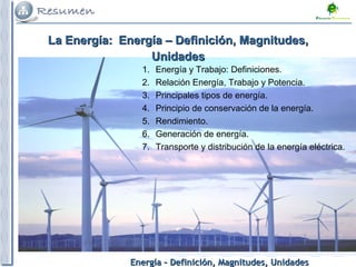 Energía – Definición, Magnitudes, UnidadesEnergía – Definición, Magnitudes, Unidades
1. Energía y Trabajo: Definiciones.
2. Relación Energía, Trabajo y Potencia.
3. Principales tipos de energía.
4. Principio de conservación de la energía.
5. Rendimiento.
6. Generación de energía.
7. Transporte y distribución de la energía eléctrica.
La Energía:La Energía: Energía – Definición, Magnitudes,Energía – Definición, Magnitudes,
UnidadesUnidades
 