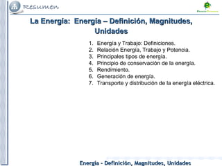 Energía – Definición, Magnitudes, UnidadesEnergía – Definición, Magnitudes, Unidades
1. Energía y Trabajo: Definiciones.
2. Relación Energía, Trabajo y Potencia.
3. Principales tipos de energía.
4. Principio de conservación de la energía.
5. Rendimiento.
6. Generación de energía.
7. Transporte y distribución de la energía eléctrica.
La Energía:La Energía: Energía – Definición, Magnitudes,Energía – Definición, Magnitudes,
UnidadesUnidades
 