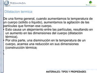 MATERIALES: TIPOS Y PROPIEDADES
Dilatacion termica
De una forma general, cuando aumentamos la temperatura de
un cuerpo (sólido o líquido), aumentamos la agitación de las
partículas que forman ese cuerpo.
● Esto causa un alejamiento entre las partículas, resultando en
un aumento en las dimensiones del cuerpo (dilatación
térmica).
● Por otra parte, una disminución en la temperatura de un
cuerpo, acarrea una reducción en sus dimensiones
(construcción térmica)
●
L
 