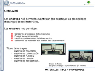 MATERIALES: TIPOS Y PROPIEDADES
3. ENSAYOS
Los ensayos nos permiten cuantificar con exactitud las propiedades
mecánicas de los materiales.
Tipos de ensayos
–
ENSAYO DE TRACCIÓN
–
ENSAYO DE COMPRESIÓN
–
ENSAYO DE FLEXIÓN
–
ENSAYO DE DUREZA
–
ENSAYO DE RESILIENCIA…
Los ensayos nos permiten:
Conocer las propiedades de los materiales
Predecir su comportamiento
Identificar posibles causas de fallo en servicio
Seleccionar los materiales más idóneos para usos concretos.
Ensayo de flexión:
Se aplica una carga a la probeta hasta que ésta falla
 