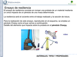 MATERIALES: TIPOS Y PROPIEDADES
Ensayo de resiliencia
El ensayo de resiliencia consiste en romper una probeta de un material mediante
un único impacto de un péndulo de una masa determinada.
La resiliencia será el cociente entre el trabajo realizado y la sección de rotura.
Para la realización de este ensayo, reproducido en el esquema, se emplea un
péndulo Charpy como el que vemos a continuación.
Detalle del elemento que impacta sobre la probeta en el péndulo Charpy.
video
 
