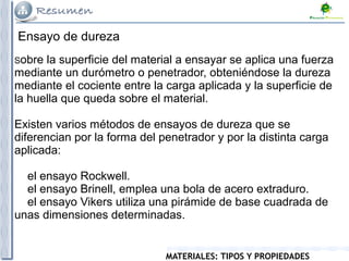 MATERIALES: TIPOS Y PROPIEDADES
Ensayo de dureza
Sobre la superficie del material a ensayar se aplica una fuerza
mediante un durómetro o penetrador, obteniéndose la dureza
mediante el cociente entre la carga aplicada y la superficie de
la huella que queda sobre el material.
Existen varios métodos de ensayos de dureza que se
diferencian por la forma del penetrador y por la distinta carga
aplicada:
el ensayo Rockwell.
el ensayo Brinell, emplea una bola de acero extraduro.
el ensayo Vikers utiliza una pirámide de base cuadrada de
unas dimensiones determinadas.
 