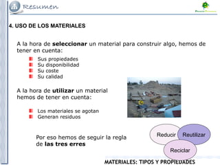 MATERIALES: TIPOS Y PROPIEDADES
4. USO DE LOS MATERIALES
A la hora de seleccionar un material para construir algo, hemos de
tener en cuenta:
Sus propiedades
Su disponibilidad
Su coste
Su calidad
A la hora de utilizar un material
hemos de tener en cuenta:
Los materiales se agotan
Generan residuos
Reducir Reutilizar
Reciclar
Por eso hemos de seguir la regla
de las tres erres
 