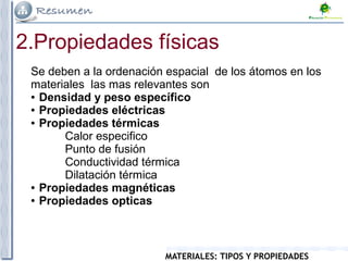 MATERIALES: TIPOS Y PROPIEDADES
2.Propiedades físicas
Se deben a la ordenación espacial de los átomos en los
materiales las mas relevantes son
● Densidad y peso específico
● Propiedades eléctricas
● Propiedades térmicas
Calor especifico
Punto de fusión
Conductividad térmica
Dilatación térmica
● Propiedades magnéticas
● Propiedades opticas
 