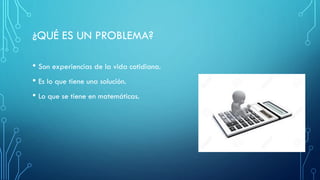 ¿QUÉ ES UN PROBLEMA?
• Son experiencias de la vida cotidiana.
• Es lo que tiene una solución.
• Lo que se tiene en matemáticas.
 