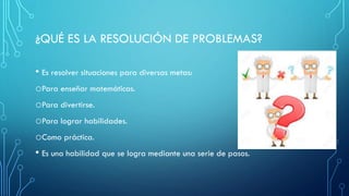 ¿QUÉ ES LA RESOLUCIÓN DE PROBLEMAS?
• Es resolver situaciones para diversas metas:
oPara enseñar matemáticas.
oPara divertirse.
oPara lograr habilidades.
oComo práctica.
• Es una habilidad que se logra mediante una serie de pasos.
 