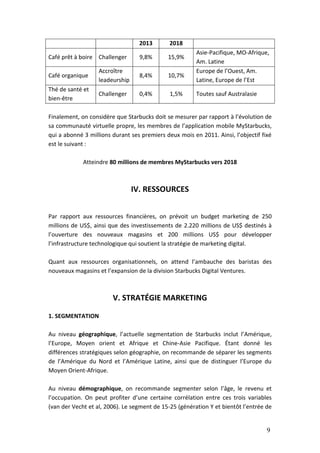 9
2013 2018
Café prêt à boire Challenger 9,8% 15,9%
Asie-Pacifique, MO-Afrique,
Am. Latine
Café organique
Accroître
leadeurship
8,4% 10,7%
Europe de l’Ouest, Am.
Latine, Europe de l’Est
Thé de santé et
bien-être
Challenger 0,4% 1,5% Toutes sauf Australasie
Finalement, on considère que Starbucks doit se mesurer par rapport à l’évolution de
sa communauté virtuelle propre, les membres de l’application mobile MyStarbucks,
qui a abonné 3 millions durant ses premiers deux mois en 2011. Ainsi, l’objectif fixé
est le suivant :
Atteindre 80 millions de membres MyStarbucks vers 2018
IV. RESSOURCES
Par rapport aux ressources financières, on prévoit un budget marketing de 250
millions de US$, ainsi que des investissements de 2.220 millions de US$ destinés à
l’ouverture des nouveaux magasins et 200 millions US$ pour développer
l’infrastructure technologique qui soutient la stratégie de marketing digital.
Quant aux ressources organisationnels, on attend l’ambauche des baristas des
nouveaux magasins et l’expansion de la division Starbucks Digital Ventures.
V. STRATÉGIE MARKETING
1. SEGMENTATION
Au niveau géographique, l’actuelle segmentation de Starbucks inclut l’Amérique,
l’Europe, Moyen orient et Afrique et Chine-Asie Pacifique. Étant donné les
différences stratégiques selon géographie, on recommande de séparer les segments
de l’Amérique du Nord et l’Amérique Latine, ainsi que de distinguer l’Europe du
Moyen Orient-Afrique.
Au niveau démographique, on recommande segmenter selon l’âge, le revenu et
l’occupation. On peut profiter d’une certaine corrélation entre ces trois variables
(van der Vecht et al, 2006). Le segment de 15-25 (génération Y et bientôt l’entrée de
 