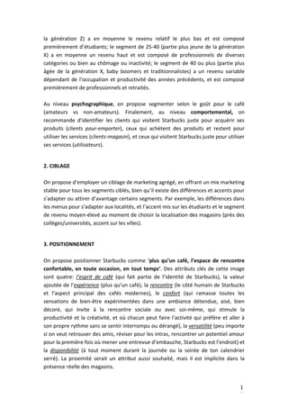 1
0
la génération Z) a en moyenne le revenu relatif le plus bas et est composé
premièrement d’étudiants; le segment de 25-40 (partie plus jeune de la génération
X) a en moyenne un revenu haut et est composé de professionnels de diverses
catégories ou bien au chômage ou inactivité; le segment de 40 ou plus (partie plus
âgée de la génération X, baby boomers et traditionnalistes) a un revenu variable
dépendant de l’occupation et productivité des années précédents, et est composé
premièrement de professionnels et retraités.
Au niveau psychographique, on propose segmenter selon le goût pour le café
(amateurs vs non-amateurs). Finalement, au niveau comportemental, on
recommande d’identifier les clients qui visitent Starbucks juste pour acquérir ses
produits (clients pour-emporter), ceux qui achètent des produits et restent pour
utiliser les services (clients-magasin), et ceux qui visitent Starbucks juste pour utiliser
ses services (utilisateurs).
2. CIBLAGE
On propose d’employer un ciblage de marketing agrégé, en offrant un mix marketing
stable pour tous les segments ciblés, bien qu’il existe des différences et accents pour
s’adapter ou attirer d’avantage certains segments. Par exemple, les différences dans
les menus pour s’adapter aux localités, et l’accent mis sur les étudiants et le segment
de revenu moyen-élevé au moment de choisir la localisation des magasins (près des
collèges/universités, accent sur les villes).
3. POSITIONNEMENT
On propose positionner Starbucks comme ‘plus qu’un café, l’espace de rencontre
confortable, en toute occasion, en tout temps’. Des attributs clés de cette image
sont quatre: l’esprit de café (qui fait partie de l’identité de Starbucks), la valeur
ajoutée de l’expérience (plus qu’un café), la rencontre (le côté humain de Starbucks
et l’aspect principal des cafés modernes), le confort (qui ramasse toutes les
sensations de bien-être expérimentées dans une ambiance détendue, aisé, bien
décoré, qui invite à la rencontre sociale ou avec soi-même, qui stimule la
productivité et la créativité, et où chacun peut faire l’activité qui préfère et aller à
son propre rythme sans se sentir interrompu ou dérangé), la versatilité (peu importe
si on veut retrouver des amis, réviser pour les intras, rencontrer un potentiel amour
pour la première fois où mener une entrevue d’embauche, Starbucks est l’endroit) et
la disponibilité (à tout moment durant la journée ou la soirée de ton calendrier
serré). La proximité serait un attribut aussi souhaité, mais il est implicite dans la
présence réelle des magasins.
 