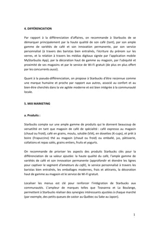 1
1
4. DIFFÉRENCIATION
Par rapport à la différenciation d’affaires, on recommande à Starbucks de se
démarquer principalement par la haute qualité de son café (tant), par son ample
gamme de variétés de café et son innovation permanente, par son service
personnalisé (à travers des baristas bien entraînés, l’écriture du prénom sur les
verres, et la relation à travers les médias digitaux signée par l’application mobile
MyStarbucks App), par la décoration haut de gamme au magasin, par l’ubiquité et
proximité de ses magasins et par le service de Wi-Fi gratuit (de plus en plus offert
par les concurrents aussi).
Quant à la pseudo-différenciation, on propose à Starbucks d’être reconnue comme
une marque humaine et proche par rapport aux autres, associé au confort et au
bien-être cherchés dans la vie agitée moderne et est bien intégrée à la communauté
locale.
5. MIX MARKETING
a. Produits :
Starbucks compte sur une ample gamme de produits qui le donnent beaucoup de
versatilité en tant que magasin de café de spécialité : café expresso au magasin
(chaud ou froid), café en grains, moulu, soluble (VIA), en dosettes (K-cups), et prèt à
boire (Frapuccino) thé au magasin (chaud ou froid) ou emballé, jus, pâtisserie,
collations et repas salés, grains entiers, fruits et yogurts.
On recommande de prioriser les aspects des produits Starbucks clés pour la
différenciation de sa valeur ajoutée: la haute qualité du café, l’ample gamme de
variétés de café et son innovation permanente (approfondir et étendre les lignes
pour captiver le segment d’amateurs du café), le service personnalisé à travers les
baristas bien entraînés, les emballages modernes, frais et attirants, la décoration
haut de gamme au magasin et le service de Wi-Fi gratuit.
Localiser les menus est clé pour renforcer l’intégration de Starbucks aux
communautés. L’ampleur de marques telles que Teavanna et La Boulange,
permettent à Starbucks réaliser des synergies intéressants ajustées à chaque marché
(par exemple, des petits queues de castor au Québec ou Sake au Japon).
 
