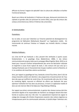 1
4
diffusion du format ‘magasin de spécialité’ dans la culture des cafés/bars et faciliter
l’entrée de Starbucks.
Quant aux critères de localisation à l’intérieure des pays, demeurent prioritaires les
capitales et grandes villes (en priorisant les centre-villes), ainsi que des entours des
campus universitaires (ou même à l’intérieur des universités).
d. Communication:
Promotions:
Sur ce volet, on veut axer l’attention sur l’énorme potentiel de développement du
programme de fidélisation MyStarbucks Rewards® sur l’application mobile. On
recommande de continuer l’évoluer et l’adapter aux incitatifs désirés à chaque
marché.
Relations Publiques :
Les crises de RP que Starbucks a vécu peuvent être attribuées à quatre causes
fondamentales: 1. le gaspillage d’eau (Balakrishnan, 2008), 2. des échecs
communicationnels propres telles que la campagne #RaceTogether (Brat, 2015) ou le
tweet pour s’excuser d’utiliser temporellement des verres de fabrication nationale
en Argentine à cause d’une rupture de stock, 3. des rumeurs tels que celui qui a
impliqué Starbucks avec le financement des troupes Israéliens contre la Palestine, et
4. les conditions de travail (bas salaires aux baristas).
Ainsi, par rapport au gaspillage de l’eau, Starbucks a lancé l’Eau Ethos, dont 5 US¢ de
chaque bouteille acheté sont destinés à des programmes d’assainissement de l’eau
dans des pays qui souffrent de rareté d’eau. On recommande aller plus loin à l’aide
du marketing digital, mesurant et affichant les efforts que Starbucks fait pour
optimiser l’utilisation de l’eau dans ses processus, à travers un application mobile et
dans son site internet. Nike le fait déjà avec l’App Making of Making.
Par rapport aux échecs communicationnels, la gestion des réseaux sociaux doit être
clairement régulée et les responsables de maintenir ces dialogues doivent être bien
formés et soutenus dans leur rôle vital. Il es spécialement important de soigner le
codage des messages afin d’éviter d’expressions associés à des notions négatives ou
irrespectueuses parmi les communautés adressées, et plutôt diriger l’attention vers
 