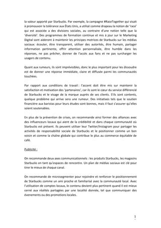 1
5
la valeur apporté par Starbucks. Par exemple, la campagne #RaceTogether qui visait
à promouvoir la tolérance aux États Unis, a utilisé comme drapeau la notion de ‘race’
qui est associée a des divisions sociales, au contraire d’une notion telle que la
‘diversité’. Des programmes de formation continue et mis à jour sur le Marketing
Digital sont aideront à maintenir les principes motrices de Starbucks sur les médias
sociaux: écouter, être transparent, utiliser des autorités, être humain, partager
information pertinente, offrir attention personnalisée, être humble dans les
réponses, ne pas prêcher, donner de l’accès aux fans et ne pas surcharger les
usagers de contenu.
Quant aux rumeurs, ils sont imprévisibles, donc le plus important pour les dissoudre
est de donner une réponse immédiate, claire et diffusée parmi les communautés
touchées.
Par rapport aux conditions de travail : l’accent doit être mis sur maintenir la
satisfaction et motivation des ‘partenaires’, car ils sont le cœur du service différencié
de Starbucks et le visage de la marque auprès de ses clients. S’ils sont contents,
quelque problème qui arrive sera une rumeur. Des initiatives tels que le soutien
financière aux baristas pour leurs études sont bonnes, mais il faut s’assurer qu’elles
soient soutenables.
En plus de la prévention de crises, on recommande ainsi former des alliances avec
des influenceurs locaux qui aient de la crédibilité et dans chaque communauté où
Starbucks est présent. Ils peuvent utiliser leur Twitter/Instagram pour partager les
activités de responsabilité sociale de Starbucks et le positionner comme un bon
voisin et comme la chaîne globale qui contribue le plus au commerce équitable de
café.
Publicité :
On recommande deux axes communicationnels : les produits Starbucks, les magasins
Starbucks en tant qu’espaces de rencontre. Un plan de médias sociaux est clé pour
tirer le mieux de chaque canal.
On recommande de microsegmenter pour rejoindre et renforcer le positionnement
de Starbucks comme un ami proche et familiarisé avec la communauté local. Avec
l’utilisation de comptes locaux, le contenu devient plus pertinent quand il est mieux
cerné aux réalités partagées par une localité donnée, tel que communiquer des
évenements ou des promotions locales.
 