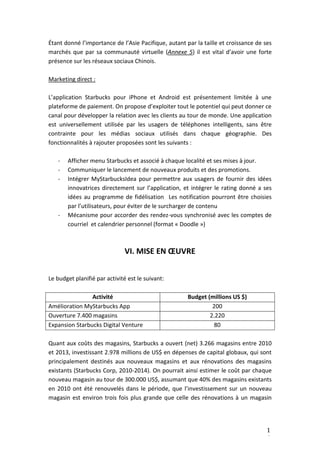 1
6
Étant donné l’importance de l’Asie Pacifique, autant par la taille et croissance de ses
marchés que par sa communauté virtuelle (Annexe 5) il est vital d’avoir une forte
présence sur les réseaux sociaux Chinois.
Marketing direct :
L’application Starbucks pour iPhone et Android est présentement limitée à une
plateforme de paiement. On propose d’exploiter tout le potentiel qui peut donner ce
canal pour développer la relation avec les clients au tour de monde. Une application
est universellement utilisée par les usagers de téléphones intelligents, sans être
contrainte pour les médias sociaux utilisés dans chaque géographie. Des
fonctionnalités à rajouter proposées sont les suivants :
- Afficher menu Starbucks et associé à chaque localité et ses mises à jour.
- Communiquer le lancement de nouveaux produits et des promotions.
- Intégrer MyStarbucksIdea pour permettre aux usagers de fournir des idées
innovatrices directement sur l’application, et intégrer le rating donné a ses
idées au programme de fidélisation Les notification pourront être choisies
par l’utilisateurs, pour éviter de le surcharger de contenu
- Mécanisme pour accorder des rendez-vous synchronisé avec les comptes de
courriel et calendrier personnel (format « Doodle »)
VI. MISE EN ŒUVRE
Le budget planifié par activité est le suivant:
Activité Budget (millions US $)
Amélioration MyStarbucks App 200
Ouverture 7.400 magasins 2.220
Expansion Starbucks Digital Venture 80
Quant aux coûts des magasins, Starbucks a ouvert (net) 3.266 magasins entre 2010
et 2013, investissant 2.978 millions de US$ en dépenses de capital globaux, qui sont
principalement destinés aux nouveaux magasins et aux rénovations des magasins
existants (Starbucks Corp, 2010-2014). On pourrait ainsi estimer le coût par chaque
nouveau magasin au tour de 300.000 US$, assumant que 40% des magasins existants
en 2010 ont été renouvelés dans le période, que l’investissement sur un nouveau
magasin est environ trois fois plus grande que celle des rénovations à un magasin
 