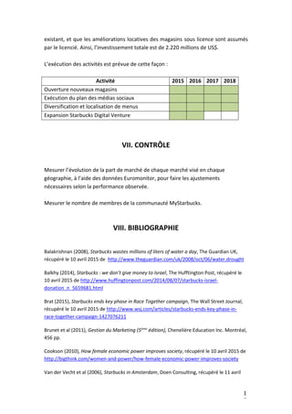 1
7
existant, et que les améliorations locatives des magasins sous licence sont assumés
par le licencié. Ainsi, l’investissement totale est de 2.220 millions de US$.
L’exécution des activités est prévue de cette façon :
Activité 2015 2016 2017 2018
Ouverture nouveaux magasins
Exécution du plan des médias sociaux
Diversification et localisation de menus
Expansion Starbucks Digital Venture
VII. CONTRÔLE
Mesurer l’évolution de la part de marché de chaque marché visé en chaque
géographie, à l’aide des données Euromonitor, pour faire les ajustements
nécessaires selon la performance observée.
Mesurer le nombre de membres de la communauté MyStarbucks.
VIII. BIBLIOGRAPHIE
Balakrishnan (2008), Starbucks wastes millions of liters of water a day, The Guardian UK,
récupéré le 10 avril 2015 de http://www.theguardian.com/uk/2008/oct/06/water.drought
Balkhy (2014), Starbucks : we don’t give money to Israel, The Hufftington Post, récupéré le
10 avril 2015 de http://www.huffingtonpost.com/2014/08/07/starbucks-israel-
donation_n_5659681.html
Brat (2015), Starbucks ends key phase in Race Together campaign, The Wall Street Journal,
récupéré le 10 avril 2015 de http://www.wsj.com/articles/starbucks-ends-key-phase-in-
race-together-campaign-1427076211
Brunet et al (2011), Gestion du Marketing (5ème
édition), Chenelière Education Inc. Montréal,
456 pp.
Cookson (2010), How female economic power improves society, récupéré le 10 avril 2015 de
http://bigthink.com/women-and-power/how-female-economic-power-improves-society
Van der Vecht et al (2006), Starbucks in Amsterdam, Doen Consulting, récupéré le 11 avril
 