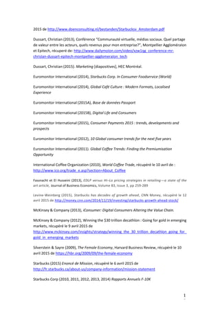 1
8
2015 de http://www.doenconsulting.nl/bestanden/Starbucksv_Amsterdam.pdf
Dussart, Christian (2013), Conférence “Communauté virtuelle, médias sociaux. Quel partage
de valeur entre les acteurs, quels revenus pour mon entreprise?”, Montpellier AggloméraIon
et Epitech, récuperé de: http://www.dailymoIon.com/video/xzw1qg_conference-mr-
chrisIan-dussart-epitech-montpellier-agglomeraIon_tech
Dussart, Christian (2015). Marketing [diapositives], HEC Montréal. 
Euromonitor International (2014), Starbucks Corp. In Consumer Foodservice (World)
Euromonitor International (2014), Global Café Culture : Modern Formats, Localised
Experience
Euromonitor International (2015A), Base de données Passport
Euromonitor International (2015B), Digital Life and Consumers
Euromonitor International (2015), Consumer Payments 2015 : trends, developments and
prospects
Euromonitor International (2012), 10 Global consumer trends for the next five years
Euromonitor International (2011). Global Coffee Trends: Finding the Premiumisation
Opportunity 
International Coffee Organization (2010), World Coffee Trade, récupéré le 10 avril de :
http://www.ico.org/trade_e.asp?section=About_Coffee
Fassnacht et El Husseini (2013), EDLP versus Hi–Lo pricing strategies in retailing—a state of the
art article, Journal of Business Economics, Volume 83, Issue 3, pp 259-289
Levine-Weinberg (2015), Starbucks has decades of growth ahead, CNN Money, récupéré le 12
avril 2015 de http://money.cnn.com/2014/11/19/investing/starbucks-growth-ahead-stock/
McKinsey & Company (2013), iConsumer: Digital Consumers Altering the Value Chain.  
McKinsey & Company (2012), Winning the $30 trillion decathlon : Going for gold in emerging
markets, récupéré le 9 avril 2015 de
http://www.mckinsey.com/insights/strategy/winning_the_30_trillion_decathlon_going_for_
gold_in_emerging_markets
Silverstein & Sayre (2009), The Female Economy, Harvard Business Review, récupéré le 10
avril 2015 de https://hbr.org/2009/09/the-female-economy
Starbucks (2015) Enoncé de Mission, récupéré le 6 avril 2015 de
http://fr.starbucks.ca/about-us/company-information/mission-statement
Starbucks Corp (2010, 2011, 2012, 2013, 2014) Rapports Annuels F-10K
 