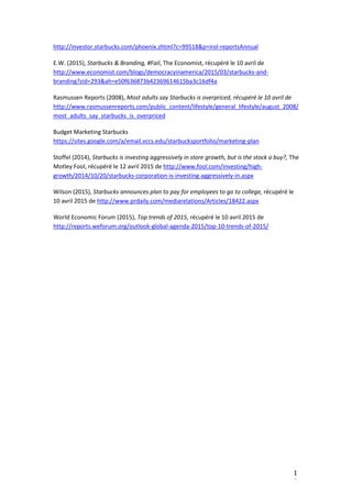 1
9
http://investor.starbucks.com/phoenix.zhtml?c=99518&p=irol-reportsAnnual
E.W. (2015), Starbucks & Branding, #Fail, The Economist, récupéré le 10 avril de
http://www.economist.com/blogs/democracyinamerica/2015/03/starbucks-and-
branding?zid=293&ah=e50f636873b42369614615ba3c16df4a
Rasmussen Reports (2008), Most adults say Starbucks is overpriced, récupéré le 10 avril de
http://www.rasmussenreports.com/public_content/lifestyle/general_lifestyle/august_2008/
most_adults_say_starbucks_is_overpriced
Budget Marketing Starbucks
https://sites.google.com/a/email.vccs.edu/starbucksportfolio/marketing-plan
Stoffel (2014), Starbucks is investing aggressively in store growth, but is the stock a buy?, The
Motley Fool, récupéré le 12 avril 2015 de http://www.fool.com/investing/high-
growth/2014/10/20/starbucks-corporation-is-investing-aggressively-in.aspx
Wilson (2015), Starbucks announces plan to pay for employees to go to college, récupéré le
10 avril 2015 de http://www.prdaily.com/mediarelations/Articles/18422.aspx
World Economic Forum (2015), Top trends of 2015, récupéré le 10 avril 2015 de
http://reports.weforum.org/outlook-global-agenda-2015/top-10-trends-of-2015/
 