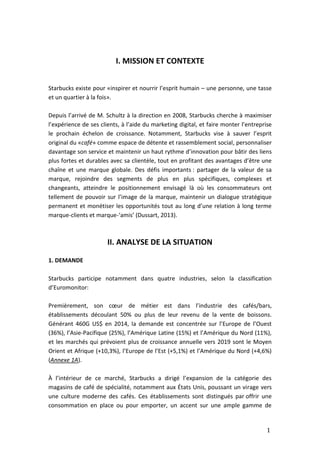 1
I. MISSION ET CONTEXTE
Starbucks existe pour «inspirer et nourrir l’esprit humain – une personne, une tasse
et un quartier à la fois».
Depuis l’arrivé de M. Schultz à la direction en 2008, Starbucks cherche à maximiser
l’expérience de ses clients, à l’aide du marketing digital, et faire monter l’entreprise
le prochain échelon de croissance. Notamment, Starbucks vise à sauver l’esprit
original du «café» comme espace de détente et rassemblement social, personnaliser
davantage son service et maintenir un haut rythme d’innovation pour bâtir des liens
plus fortes et durables avec sa clientèle, tout en profitant des avantages d’être une
chaîne et une marque globale. Des défis importants : partager de la valeur de sa
marque, rejoindre des segments de plus en plus spécifiques, complexes et
changeants, atteindre le positionnement envisagé là où les consommateurs ont
tellement de pouvoir sur l’image de la marque, maintenir un dialogue stratégique
permanent et monétiser les opportunités tout au long d’une relation à long terme
marque-clients et marque-‘amis’ (Dussart, 2013).
II. ANALYSE DE LA SITUATION
1. DEMANDE
Starbucks participe notamment dans quatre industries, selon la classification
d’Euromonitor:
Premièrement, son cœur de métier est dans l’industrie des cafés/bars,
établissements découlant 50% ou plus de leur revenu de la vente de boissons.
Générant 460G US$ en 2014, la demande est concentrée sur l’Europe de l’Ouest
(36%), l’Asie-Pacifique (25%), l’Amérique Latine (15%) et l’Amérique du Nord (11%),
et les marchés qui prévoient plus de croissance annuelle vers 2019 sont le Moyen
Orient et Afrique (+10,3%), l’Europe de l’Est (+5,1%) et l’Amérique du Nord (+4,6%)
(Annexe 1A).
À l’intérieur de ce marché, Starbucks a dirigé l’expansion de la catégorie des
magasins de café de spécialité, notamment aux États Unis, poussant un virage vers
une culture moderne des cafés. Ces établissements sont distingués par offrir une
consommation en place ou pour emporter, un accent sur une ample gamme de
 