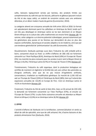 2
cafés, boissons typiquement servies par baristas, des produits limités aux
complémentaires du café tels que les biscuits, pâtisserie et gâteaux (pouvant inclure
du thé et des repas salés), un endroit de rencontre sociale avec une ambiance
détendue, et un décor modern haute de gamme (Euromonitor, 2014).
La catégorie attend une croissance annuelle de 4.4% entre 2013 et 2018. Ce format
est spécialement dominant parmi les cafés/bars en Amérique du Nord, tandis qu’il
est très peu développé en Amérique Latine où les bars dominent et en Moyen
Orient-Afrique où la culture des cafés traditionnels est encore forte (Annexe 1B). En
somme, cette catégorie a un énorme potentiel à développer, poussé notamment par
les générations plus jeunes et les femmes qui demandent de plus en plus des
espaces confortables, dynamiques et sociales adaptés a la vie moderne, ainsi que par
une tendance généralisé de ‘prémiumisation’ du café (Euromonitor, 2014).
Deuxièmement, Starbucks participe aussi dans l’industrie du café emballé prêt-à-
boire, consommé chaud ou froid. Le chiffre d’affaires de 20G US$ est fortement
concentré sur l’Asie-Pacifique (81%), Amérique du Nord (10%) et l Europe de l’Ouest
(5%). Les marchés les plus croissants pour les années à venir sont le Moyen Orient et
Afrique (+14,2%), l’Amérique Latine (9,7%) et l’Europe de l’Ouest (7,9%) (Annexe 1C).
Troisièmement, l’industrie du café organique, dont la production biologique est
certifiée de maintenir et régénérer la fertilité des sols sans utiliser des pesticides ou
d’engrais artificiels, ainsi que de ne pas inclure d’ingrédients artificiels,
conservateurs, irradiation ou modification génétique. Ce marché de 1,13G US$ est
axé sur l’Europe de l’Ouest (53%) et l’Amérique du Nord (38%), bien qu’il attend des
expansions annuelles de +22,4% en Europe de l’Est, +13,5 en Amérique Latine et
+9,5% en Australasie (Annexe 1D).
Finalement, l’industrie du thé de santé et bien-être. Avec un CA annuel de 22G US$,
la demande est fortement concentrée sur l’Asie Pacifique (57%), et ensuite sur
l’Europe de l’Ouest (17%). La plus forte croissance annuelle est attendue au Moyen
Orient et Afrique (+12,9%) et en Amérique Latine (8,2%) (Annexe 1E).
2. OFFRE
L’activité d’affaires de Starbucks est la torréfaction, commercialisation et vente au
détail de café de spécialité, ainsi que de café artisanal, thé, d’autres boissons et des
produits alimentaires frais (Starbucks, 2014).
 