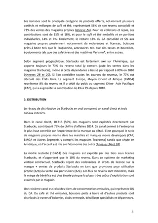 3
Les boissons sont la principale catégorie de produits offerts, notamment plusieurs
variétés et mélanges de café et thé, représentant 58% de son revenu consolidé et
73% des ventes des magasins propres (Annexe 2A). Pour les collations et repas, ces
contributions sont de 15% et 18%, et pour le café et thé emballés et en portions
individuelles, 14% et 4%. Finalement, le restant 13% du CA consolidé et 5% aux
magasins propres proviennent notamment de redevances et licences, boissons
prêts-à-boire tels que le Frapuccino, accessoires tels que des tasses et bouteilles,
équipements tels que des cafetières et des machines Verismo®, entre autres.
Selon segment géographique, Starbucks est fortement axé sur l’Amérique, qui
apporte toujours le 73% du revenu total (y compris juste les ventes dans les
magasins Starbucks), même si cette dépendance a baissé par rapport à 80% en 2010
(Annexes 2B et 2C). Si l’on considère toutes les sources de revenus, le 77% est
découlé des États Unis. Le segment Europe, Moyen Orient et Afrique (EMOA)
représente 8% du revenu et il a cédé du poids au segment Chine- Asie Pacifique
(CAP), qui a augmenté sa contribution de 4% à 7% depuis 2010.
3. DISTRIBUTION
Le réseau de distribution de Starbucks en aval comprend un canal direct et trois
canaux indirects.
Dans le canal direct, 10.713 (50%) des magasins sont exploités directement par
Starbucks, contribuant 79% du chiffre d’affaires 2014. Ce canal permet à l’entreprise
le plus haut contrôle sur l’expérience de la marque au détail. C’est pourquoi le ratio
de magasins propres monte dans les marchés et marques moins développés (CAP,
EMOA et Autres Segments y compris les magasins Teavanna) tandis que chute en
Amérique, où l’accent est mis sur l’économie des coûts (Annexes 3A et 3B).
La moitié restante (10.653) des magasins est exploité par des tiers sous licence
Starbucks, et n’apportent que le 10% du revenu. Dans ce système de marketing
vertical contractuel, Starbucks reçoit des redevances et droits de licence sur la
marque + ventes de produits Starbucks en tant que provisions pour utilisation
propre (B2B) ou vente aux particuliers (B2C). Les flux de revenu sont moindres, mais
la marge de bénéfice est plus élevée puisque la plupart des coûts d’exploitation sont
assumés par le magasin.
Un troisième canal est celui des biens de consommation emballés, qui représente 8%
du CA. Du café et thé emballés, boissons prêts à boire et d’autres produits sont
distribués à travers d’épiceries, clubs-entrepôt, détaillants spécialisés et dépanneurs.
 