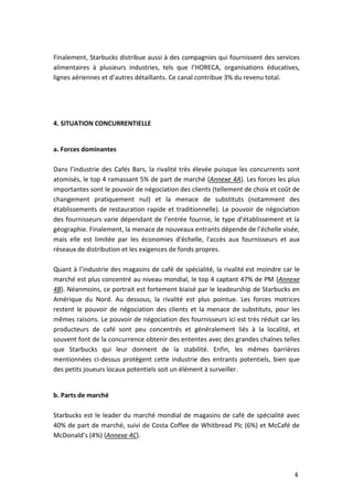 4
Finalement, Starbucks distribue aussi à des compagnies qui fournissent des services
alimentaires à plusieurs industries, tels que l’HORECA, organisations éducatives,
lignes aériennes et d’autres détaillants. Ce canal contribue 3% du revenu total.
4. SITUATION CONCURRENTIELLE
a. Forces dominantes
Dans l’industrie des Cafés Bars, la rivalité très élevée puisque les concurrents sont
atomisés, le top 4 ramassant 5% de part de marché (Annexe 4A). Les forces les plus
importantes sont le pouvoir de négociation des clients (tellement de choix et coût de
changement pratiquement nul) et la menace de substituts (notamment des
établissements de restauration rapide et traditionnelle). Le pouvoir de négociation
des fournisseurs varie dépendant de l’entrée fournie, le type d’établissement et la
géographie. Finalement, la menace de nouveaux entrants dépende de l’échelle visée,
mais elle est limitée par les économies d'échelle, l'accès aux fournisseurs et aux
réseaux de distribution et les exigences de fonds propres.
Quant à l’industrie des magasins de café de spécialité, la rivalité est moindre car le
marché est plus concentré au niveau mondial, le top 4 captant 47% de PM (Annexe
4B). Néanmoins, ce portrait est fortement biaisé par le leadeurship de Starbucks en
Amérique du Nord. Au dessous, la rivalité est plus pointue. Les forces motrices
restent le pouvoir de négociation des clients et la menace de substituts, pour les
mêmes raisons. Le pouvoir de négociation des fournisseurs ici est très réduit car les
producteurs de café sont peu concentrés et généralement liés à la localité, et
souvent font de la concurrence obtenir des ententes avec des grandes chaînes telles
que Starbucks qui leur donnent de la stabilité. Enfin, les mêmes barrières
mentionnées ci-dessus protègent cette industrie des entrants potentiels, bien que
des petits joueurs locaux potentiels soit un élément à surveiller.
b. Parts de marché
Starbucks est le leader du marché mondial de magasins de café de spécialité avec
40% de part de marché, suivi de Costa Coffee de Whitbread Plc (6%) et McCafé de
McDonald’s (4%) (Annexe 4C).
 