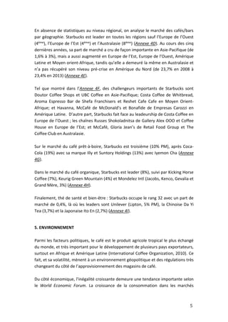 5
En absence de statistiques au niveau régional, on analyse le marché des cafés/bars
par géographie. Starbucks est leader en toutes les régions sauf l’Europe de l’Ouest
(4ème), l’Europe de l’Est (4ème) et l’Australasie (8ème) (Annexe 4D). Au cours des cinq
dernières années, sa part de marché a cru de façon importante en Asie-Pacifique (de
1,6% à 3%), mais a aussi augmenté en Europe de l’Est, Europe de l’Ouest, Amérique
Latine et Moyen orient-Afrique, tandis qu’elle a demeuré la même en Australasie et
n’a pas récupéré son niveau pré-crise en Amérique du Nord (de 23,7% en 2008 à
23,4% en 2013) (Annexe 4E).
Tel que montré dans l’Annexe 4F, des challengeurs importants de Starbucks sont
Doutor Coffee Shops et UBC Coffee en Asie-Pacifique; Costa Coffee de Whitbread,
Aroma Espresso Bar de Shefa Franchisers et Reshet Cafe Cafe en Moyen Orient-
Afrique; et Havanna, McCafé de McDonald’s et Bonafide de Empresas Carozzi en
Amérique Latine. D’autre part, Starbucks fait face au leadeurship de Costa Coffee en
Europe de l’Ouest ; les chaînes Russes Shokoladnitsa de Gallery Alex OOO et Coffee
House en Europe de l’Est; et McCafé, Gloria Jean’s de Retail Food Group et The
Coffee Club en Australasie.
Sur le marché du café prêt-à-boire, Starbucks est troisième (10% PM), après Coca-
Cola (19%) avec sa marque Illy et Suntory Holdings (13%) avec Iyemon Cha (Annexe
4G).
Dans le marché du café organique, Starbucks est leader (8%), suivi par Kicking Horse
Coffee (7%), Keurig Green Mountain (4%) et Mondelez Intl (Jacobs, Kenco, Gevalia et
Grand Mère, 3%) (Annexe 4H).
Finalement, thé de santé et bien-être : Starbucks occupe le rang 32 avec un part de
marché de 0,4%, là où les leaders sont Unilever (Lipton, 5% PM), la Chinoise Da Yi
Tea (3,7%) et la Japonaise Ito En (2,7%) (Annexe 4I).
5. ENVIRONNEMENT
Parmi les facteurs politiques, le café est le produit agricole tropical le plus échangé
du monde, et très important pour le développement de plusieurs pays exportateurs,
surtout en Afrique et Amérique Latine (International Coffee Organization, 2010). Ce
fait, et sa volatilité, mènent à un environnement géopolitique et des régulations très
changeant du côté de l’approvisionnement des magasins de café.
Du côté économique, l’inégalité croissante demeure une tendance importante selon
le World Economic Forum. La croissance de la consommation dans les marchés
 