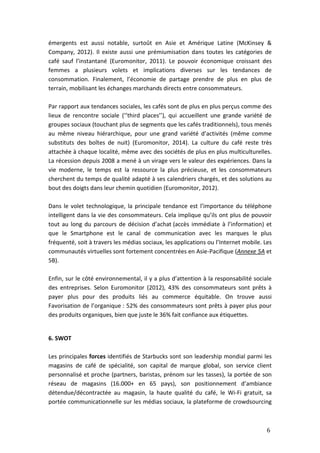 6
émergents est aussi notable, surtoût en Asie et Amérique Latine (McKinsey &
Company, 2012). Il existe aussi une prémiumisation dans toutes les catégories de
café sauf l’instantané (Euromonitor, 2011). Le pouvoir économique croissant des
femmes a plusieurs volets et implications diverses sur les tendances de
consommation. Finalement, l’économie de partage prendre de plus en plus de
terrain, mobilisant les échanges marchands directs entre consommateurs.
Par rapport aux tendances sociales, les cafés sont de plus en plus perçus comme des
lieux de rencontre sociale (‘’third places’’), qui accueillent une grande variété de
groupes sociaux (touchant plus de segments que les cafés traditionnels), tous menés
au même niveau hiérarchique, pour une grand variété d’activités (même comme
substituts des boîtes de nuit) (Euromonitor, 2014). La culture du café reste très
attachée à chaque localité, même avec des sociétés de plus en plus multiculturelles.
La récession depuis 2008 a mené à un virage vers le valeur des expériences. Dans la
vie moderne, le temps est la ressource la plus précieuse, et les consommateurs
cherchent du temps de qualité adapté à ses calendriers chargés, et des solutions au
bout des doigts dans leur chemin quotidien (Euromonitor, 2012).
Dans le volet technologique, la principale tendance est l’importance du téléphone
intelligent dans la vie des consommateurs. Cela implique qu’ils ont plus de pouvoir
tout au long du parcours de décision d’achat (accès immédiate à l’information) et
que le Smartphone est le canal de communication avec les marques le plus
fréquenté, soit à travers les médias sociaux, les applications ou l’Internet mobile. Les
communautés virtuelles sont fortement concentrées en Asie-Pacifique (Annexe 5A et
5B).
Enfin, sur le côté environnemental, il y a plus d’attention à la responsabilité sociale
des entreprises. Selon Euromonitor (2012), 43% des consommateurs sont prêts à
payer plus pour des produits liés au commerce équitable. On trouve aussi
Favorisation de l’organique : 52% des consommateurs sont prêts à payer plus pour
des produits organiques, bien que juste le 36% fait confiance aux étiquettes.
6. SWOT
Les principales forces identifiés de Starbucks sont son leadership mondial parmi les
magasins de café de spécialité, son capital de marque global, son service client
personnalisé et proche (partners, baristas, prénom sur les tasses), la portée de son
réseau de magasins (16.000+ en 65 pays), son positionnement d’ambiance
détendue/décontractée au magasin, la haute qualité du café, le Wi-Fi gratuit, sa
portée communicationnelle sur les médias sociaux, la plateforme de crowdsourcing
 
