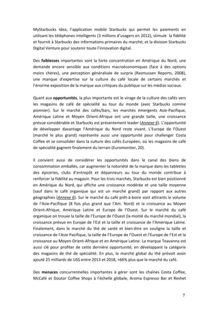 7
MyStarbucks Idea, l’application mobile Starbucks qui permet les paiements en
utilisant les téléphones intelligents (3 millions d’usagers en 2012), stimule la fidélité
et fournit à Starbucks des informations primaires du marché; et la division Starbucks
Digital Venture pour soutenir toute l’innovation digital.
Des faiblesses importantes sont la forte concentration en Amérique du Nord, une
demande encore sensible aux conditions macroéconomiques (face à des options
moins chères), une perception généralisée de surprix (Rasmussen Reports, 2008),
une manque d’expertise sur la culture du café locale de certains marchés et
l’énorme exposition de la marque aux critiques du publique sur les médias sociaux.
Quant aux opportunités, la plus importante est le virage de la culture des cafés vers
les magasins de café de spécialité au tour du monde (avec Starbucks comme
pionnier). Sur le marché des cafés/bars, les marchés émergents Asie-Pacifique,
Amérique Latine et Moyen Orient-Afrique ont une grande taille, une croissance
prévue considérable et Starbucks est présentement leader (Annexe 6). L’opportunité
de développer davantage l’Amérique du Nord reste vivant. L’Europe de l’Ouest
(marché le plus grand) représente aussi une opportunité pour challenger Costa
Coffee et se consolider dans la culture des cafés Européen, où les magasins de café
de spécialité gagnent finalement du terrain (Euromonitor, 20).
Il convient aussi de considérer les opportunités dans le canal des biens de
consommation emballés, car augmenter la notoriété de la marque dans les tablettes
des épiceries, clubs d’entrepôt et dépanneurs au tour du monde contribue à
renforcer la fidélité au magasin. Pour les trois marchés, Starbucks est bien positionné
en Amérique du Nord, qui affiche une croissance modérée et une taille moyenne
(sauf dans le café organique qui est un marché grand) par rapport aux autres
géographies (Annexe 6). Sur le marché du café prêt-à-boire sont attirants le volume
de l’Asie-Pacifique (8 fois plus grand que l’Am. Nord) et la croissance au Moyen
Orient-Afrique, Amérique Latine et Europe de l’Ouest. Sur le marché du café
organique on trouve la taille de l’Europe de l’Ouest (la moitié du marché mondial), la
croissance prévue en Europe de l’Est et la taille et croissance de l’Amérique Latine.
Finalement, dans le marché du thé de santé et bien-être on souligne la taille et
croissance de l’Asie Pacifique, la taille de l’Europe de l’Ouest et l’Europe de l’Est et la
croissance au Moyen Orient-Afrique et en Amérique Latine. La marque Teavanna est
aussi clé pour profiter de cette dernière opportunité, en développant la catégorie
des magasins de thé de spécialité. En plus, le marché global du thé prévoit avoir
ajouté 25 milliards de US$ entre 2013 et 2018, +66% plus que le marché du café.
Des menaces concurrentielles importantes à gérer sont les chaînes Costa Coffee,
McCafé et Doutor Coffee Shops à l’échelle globale, Aroma Espresso Bar et Reshet
 