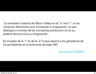 “La verdadera historia de Silicon Valley no es “e” sino “i”, no es
   comercio electrónico sino innovación e imaginación. Lo que
   distingue a muchas de las compañías punto-com no es su
   poderío técnico sino su imaginación...

   Es el poder de la “i” no de la “e” lo que separa a los ganadores de
   los perdedores en la economía del siglo XXI”

                                                   Gary Hamel (2000)




martes 31 de julio de 12                                                 10
 