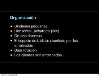 Organización
             • Unidades pequeñas
             • Horizontal…achatada..(flat)
             • Grupos diversos
             • El espacio de trabajo diseñado por los
               empleados
             • Baja rotación
             • Los clientes son entrenados…



martes 31 de julio de 12                                17
 