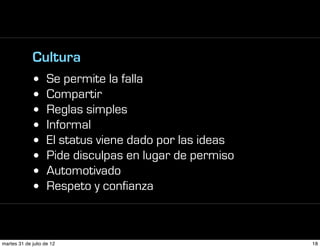 Cultura
             •      Se permite la falla
             •      Compartir
             •      Reglas simples
             •      Informal
             •      El status viene dado por las ideas
             •      Pide disculpas en lugar de permiso
             •      Automotivado
             •      Respeto y confianza



martes 31 de julio de 12                                 18
 