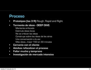Proceso
             •      Prototipeo (las 3 R) Rough, Rapid and Right
             •      Tormenta de ideas - DEEP DIVE:
                           Mantente enfocado
                           Estimula ideas locas
                           No se critican las ideas
                           Construye sobre las ideas de los otros
                           Una conversación a la vez
                           Más ideas…mejor 150 en 30 minutos
             •      Cercanía con el cliente
             •      Adultos refocalizan el proceso
             •      Fallar mucho y temprano
             •      Investigación de mercado intensiva




martes 31 de julio de 12                                            19
 