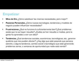 Empatizar
   ‣     Mina de Oro ¿Cómo satisfacer las mismas necesidades, pero mejor?
   ‣     Pasiones Personales ¿Cómo nuevas tecnologías, tendencias y modelos de
         negocio pueden influenciar necesidades?
   ‣     Frustraciones ¿Qué no funciona lo suficientemente bien?¿Qué problemas
         existe que no se hayan resuelto? ¿Cuáles se han resuelto a medias, pero la
         gente ha aprendido a vivir con ellos?
   ‣     Tendencias ¿Qué tendencias sociales, económicas, tecnológicas, etc., generan
         quiebres que nos pueden afectar? ¿Hay algo que esté pasando que parezca
         extraño, o alguna tendencia, cambio social o tecnológico que esté generando
         problemas serios, o ventanas de oportunidad que nadie está viendo?




martes 31 de julio de 12                                                                30
 