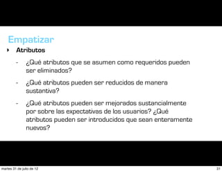 Empatizar
   ‣ Atributos
         -      ¿Qué atributos que se asumen como requeridos pueden
                ser eliminados?
         -      ¿Qué atributos pueden ser reducidos de manera
                sustantiva?
         -      ¿Qué atributos pueden ser mejorados sustancialmente
                por sobre las expectativas de los usuarios? ¿Qué
                atributos pueden ser introducidos que sean enteramente
                nuevos?




martes 31 de julio de 12                                                 31
 