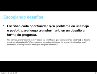 Escogiendo desafíos
   1. Escriban cada oportunidad y/o problema en una hoja
      o post-it, para luego transformarlo en un desafío en
      forma de pregunta.
         Por ejemplo, si el problema es la “Falta de luz en el hogar (por no disponer de eléctrica)” el desafío
         podría ser algo del estilo “¿Cómo generar luz en las mediaguas durante el día, sin colgarse al
         alumbrado público y sin usar velas (por riesgo de incendio)?”




martes 31 de julio de 12                                                                                          32
 