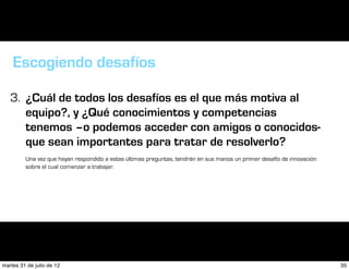 Escogiendo desafíos

   3. ¿Cuál de todos los desafíos es el que más motiva al
      equipo?, y ¿Qué conocimientos y competencias
      tenemos –o podemos acceder con amigos o conocidos-
      que sean importantes para tratar de resolverlo?
         Una vez que hayan respondido a estas últimas preguntas, tendrán en sus manos un primer desafío de innovación
         sobre el cual comenzar a trabajar.




martes 31 de julio de 12                                                                                                35
 