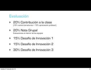Evaluación
             ‣ 20% Contribución a la clase
                    (10% control de lecturas + 10% apreciación profesor)

             ‣ 20% Nota Grupal
                    Evaluaciones al interior de los equipos

             ‣ 15% Desafío de Innovación 1
             ‣ 15% Desafío de Innovación 2
             ‣ 30% Desafío de Innovación 3




martes 31 de julio de 12                                                   6
 
