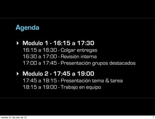 Agenda

             ‣ Modulo 1 - 16:15 a 17:30
                    16:15 a 16:30 - Colgar entregas
                    16:30 a 17:00 - Revisión interna
                    17:00 a 17:45 - Presentación grupos destacados

             ‣ Modulo 2 - 17:45 a 19:00
                    17:45 a 18:15 - Presentación tema & tarea
                    18:15 a 19:00 - Trabajo en equipo




martes 31 de julio de 12                                             7
 