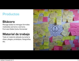 Productos

   Bitácora
   Recoge todas la entregas formales
   realizadas semana a semana.
   Formato Doble Carta Horizontal

   Material de trabajo
   Todo el material utilizado durante la
   clase: pliegos, prototipos, fotografías,
   etc.




martes 31 de julio de 12                      9
 