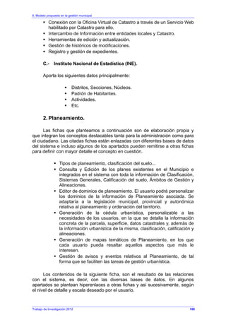 6. Modelo propuesto en la gestión municipal
Trabajo de Investigación 2012
Conexión con la Oficina Virtual de Catastro a través de un Servicio Web
habilitado por Catastro para ello.
Intercambio de Información entre entidades locales y Catastro.
Herramientas de edición y actualización.
Gestión de históricos de modificaciones.
Registro y gestión de expedientes.
C.- Instituto Nacional de Estadística (INE).
Aporta los siguientes datos principalmente:
Distritos, Secciones, Núcleos.
Padrón de Habitantes.
Actividades.
Etc.
2. Planeamiento.
Las fichas que planteamos a continuación son de elaboración propia y
que integran los conceptos destacables tanta para la administración como para
el ciudadano. Las citadas fichas están enlazadas con diferentes bases de datos
del sistema e incluso algunos de los apartados pueden remitirse a otras fichas
para definir con mayor detalle el concepto en cuestión.
Tipos de planeamiento, clasificación del suelo...
Consulta y Edición de los planes existentes en el Municipio e
integrados en el sistema con toda la información de Clasificación,
Sistemas Generales, Calificación del suelo, Ámbitos de Gestión y
Alineaciones.
Editor de dominios de planeamiento. El usuario podrá personalizar
los dominios de la información de Planeamiento asociada. Se
adaptaría a la legislación municipal, provincial y autonómica
relativa al planeamiento y ordenación del territorio.
Generación de la cédula urbanística, personalizable a las
necesidades de los usuarios, en la que se detalla la información
concreta de la parcela, superficie, datos catastrales y, además de
la información urbanística de la misma, clasificación, calificación y
alineaciones.
Generación de mapas temáticos de Planeamiento, en los que
cada usuario pueda resaltar aquellos aspectos que más le
interesen.
Gestión de avisos y eventos relativos al Planeamiento, de tal
forma que se faciliten las tareas de gestión urbanística.
Los contenidos de la siguiente ficha, son el resultado de las relaciones
con el sistema, es decir, con las diversas bases de datos. En algunos
apartados se plantean hiperenlaces a otras fichas y así sucesivamente, según
el nivel de detalle y escala deseado por el usuario.
100
 