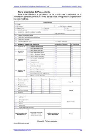 Sistemas de Información Geográfica: La Administración Local. Ramón Sánchez-Valverde Cornejo
Trabajo de Investigación 2012 13 - 33
Ficha Urbanística de Planeamiento.
Esta ficha informaría al propietario de las condiciones urbanísticas de la
parcela con carácter general así como de los datos principales en la petición de
licencia de obras.
Figura 28. Ficha urbanística.
Fuente: Elaboración propia.
101
 